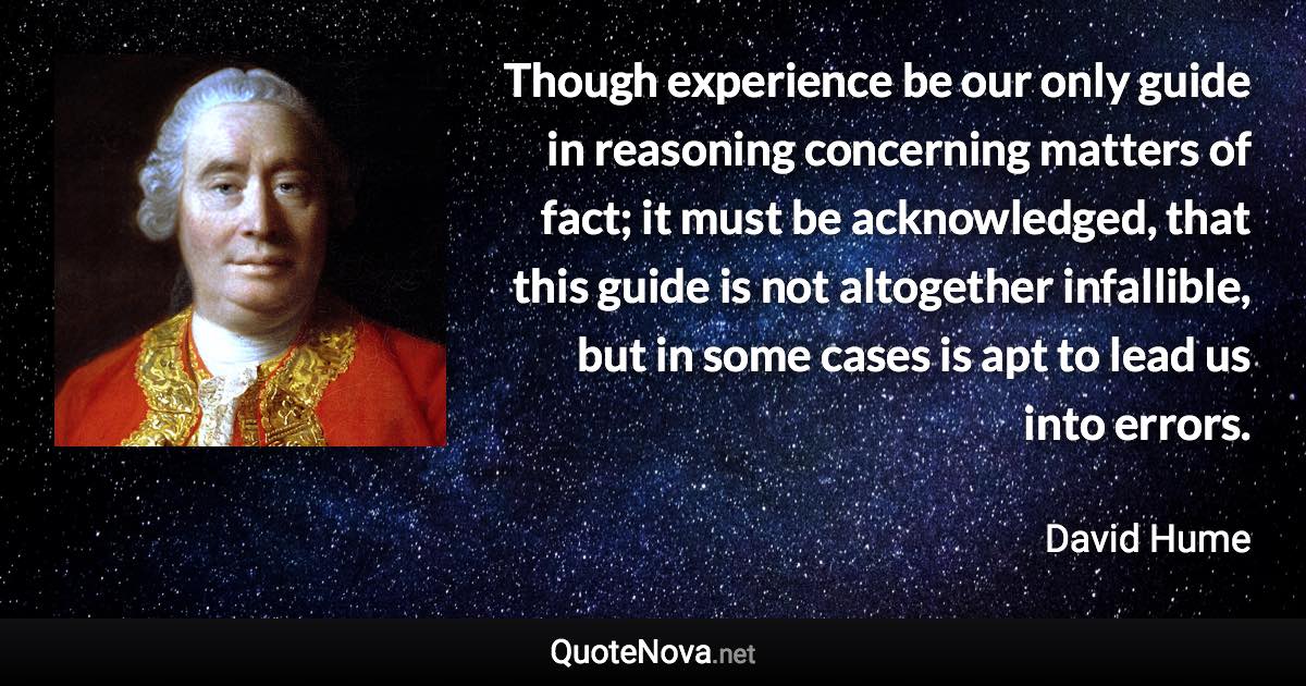 Though experience be our only guide in reasoning concerning matters of fact; it must be acknowledged, that this guide is not altogether infallible, but in some cases is apt to lead us into errors. - David Hume quote