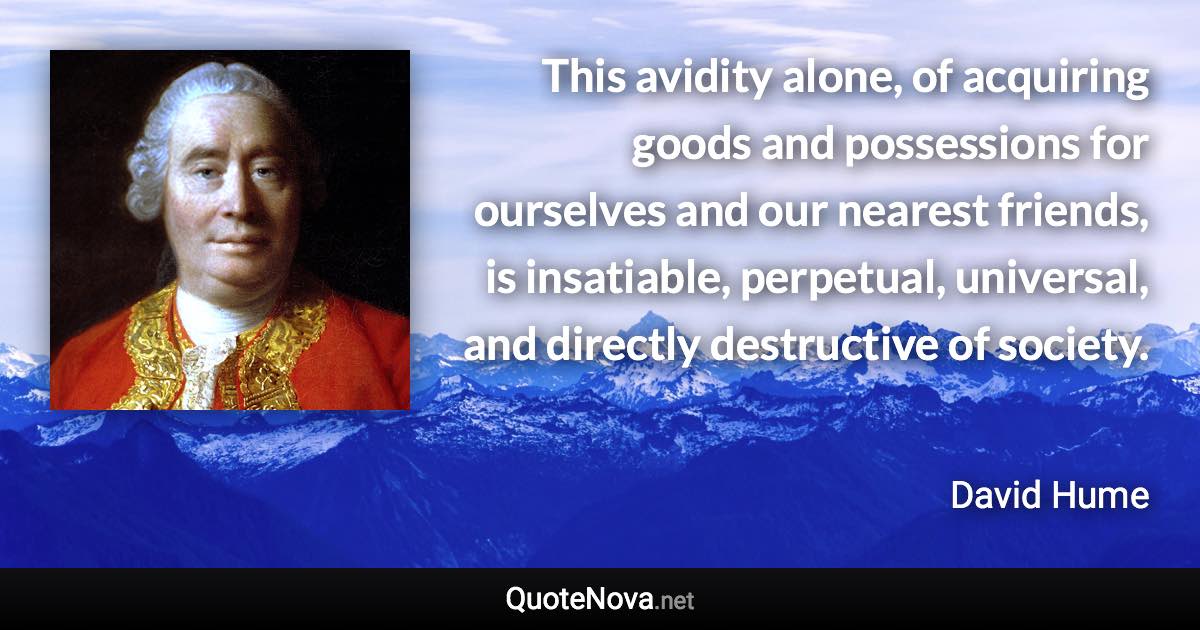 This avidity alone, of acquiring goods and possessions for ourselves and our nearest friends, is insatiable, perpetual, universal, and directly destructive of society. - David Hume quote