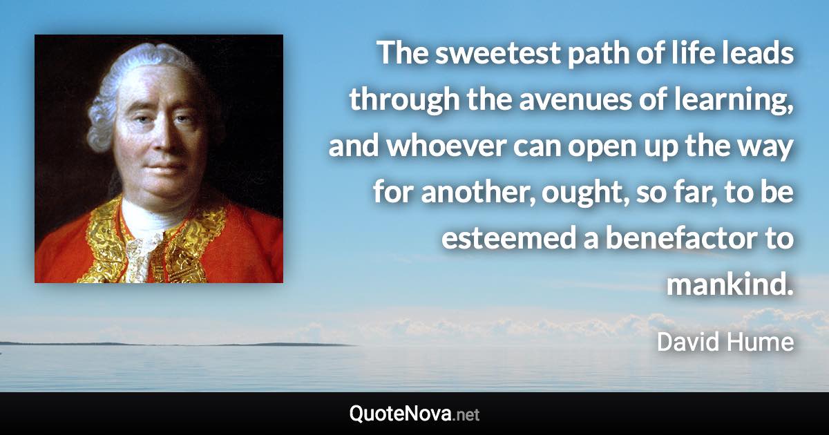 The sweetest path of life leads through the avenues of learning, and whoever can open up the way for another, ought, so far, to be esteemed a benefactor to mankind. - David Hume quote