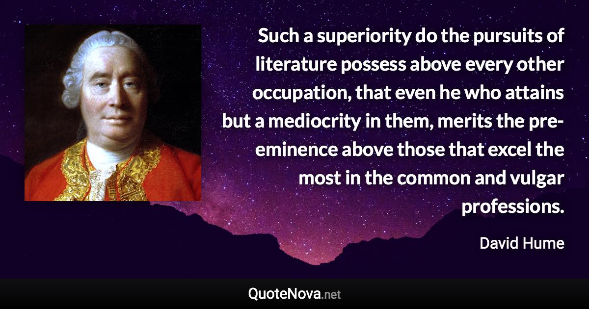 Such a superiority do the pursuits of literature possess above every other occupation, that even he who attains but a mediocrity in them, merits the pre-eminence above those that excel the most in the common and vulgar professions. - David Hume quote