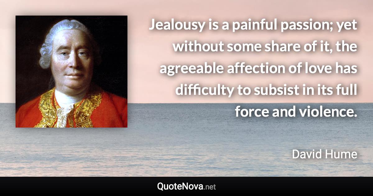 Jealousy is a painful passion; yet without some share of it, the agreeable affection of love has difficulty to subsist in its full force and violence. - David Hume quote