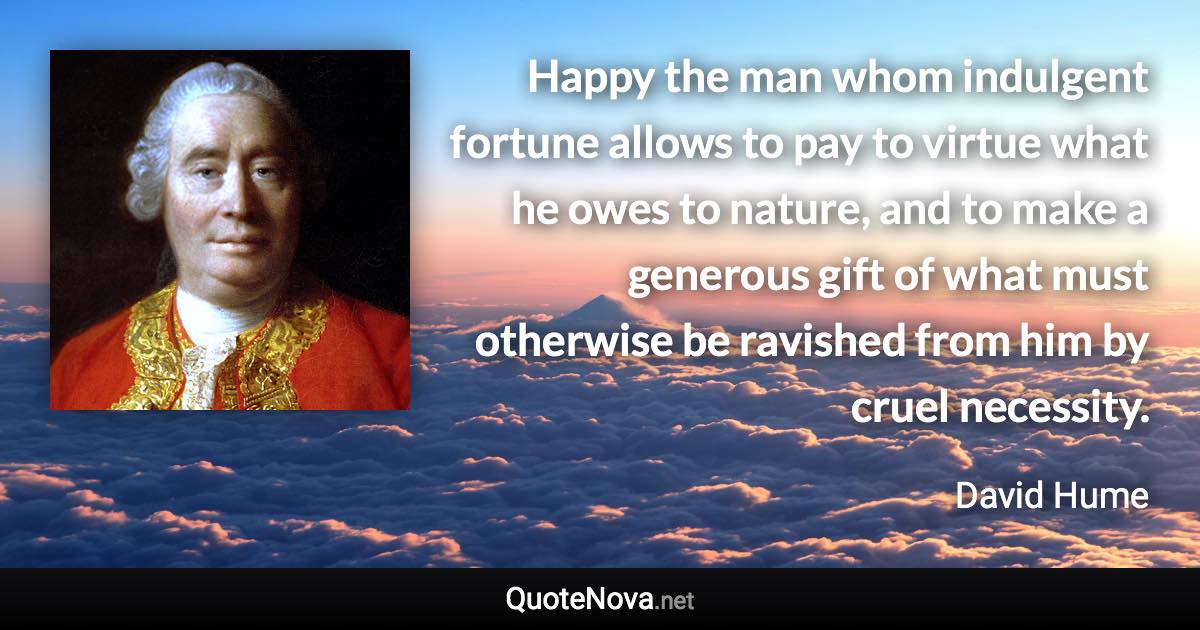 Happy the man whom indulgent fortune allows to pay to virtue what he owes to nature, and to make a generous gift of what must otherwise be ravished from him by cruel necessity. - David Hume quote