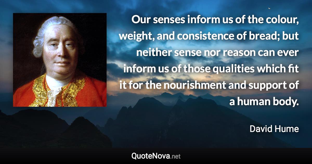 Our senses inform us of the colour, weight, and consistence of bread; but neither sense nor reason can ever inform us of those qualities which fit it for the nourishment and support of a human body. - David Hume quote