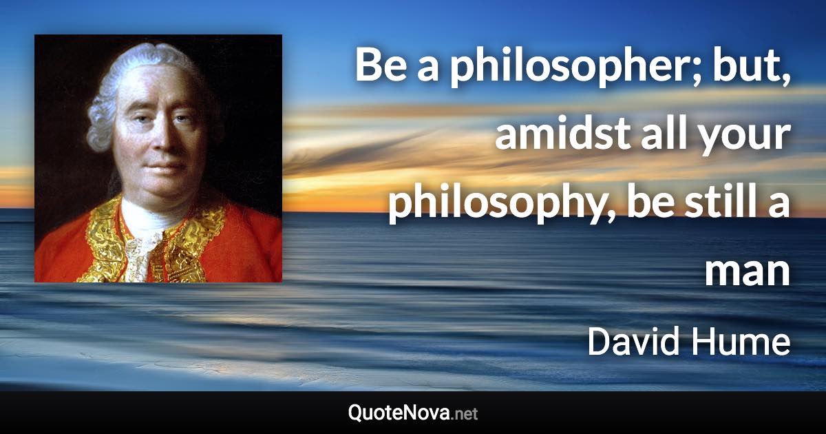 Be a philosopher; but, amidst all your philosophy, be still a man - David Hume quote