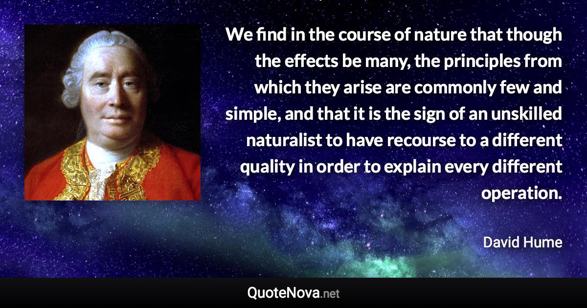 We find in the course of nature that though the effects be many, the principles from which they arise are commonly few and simple, and that it is the sign of an unskilled naturalist to have recourse to a different quality in order to explain every different operation. - David Hume quote