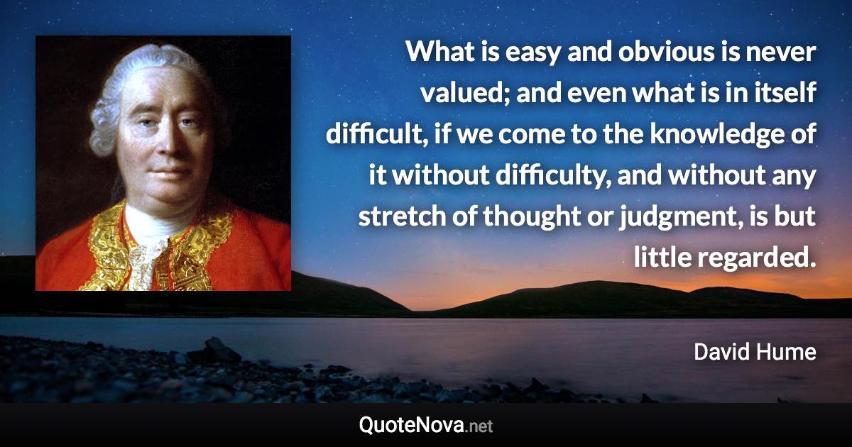 What is easy and obvious is never valued; and even what is in itself difficult, if we come to the knowledge of it without difficulty, and without any stretch of thought or judgment, is but little regarded. - David Hume quote