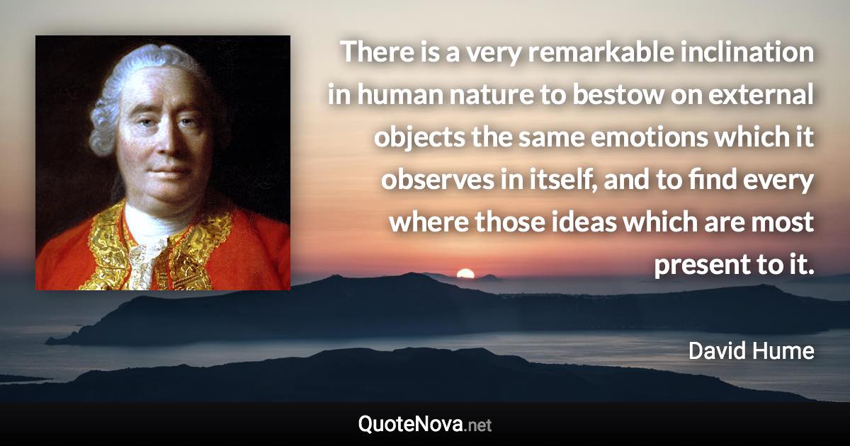 There is a very remarkable inclination in human nature to bestow on external objects the same emotions which it observes in itself, and to find every where those ideas which are most present to it. - David Hume quote