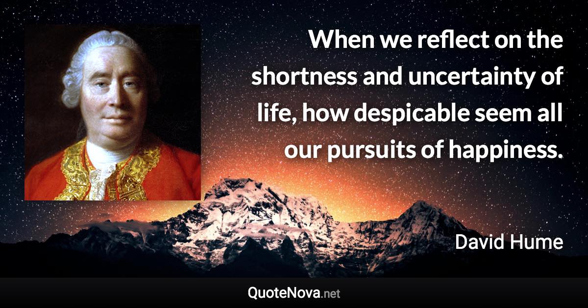 When we reflect on the shortness and uncertainty of life, how despicable seem all our pursuits of happiness. - David Hume quote