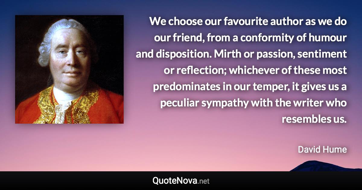 We choose our favourite author as we do our friend, from a conformity of humour and disposition. Mirth or passion, sentiment or reflection; whichever of these most predominates in our temper, it gives us a peculiar sympathy with the writer who resembles us. - David Hume quote