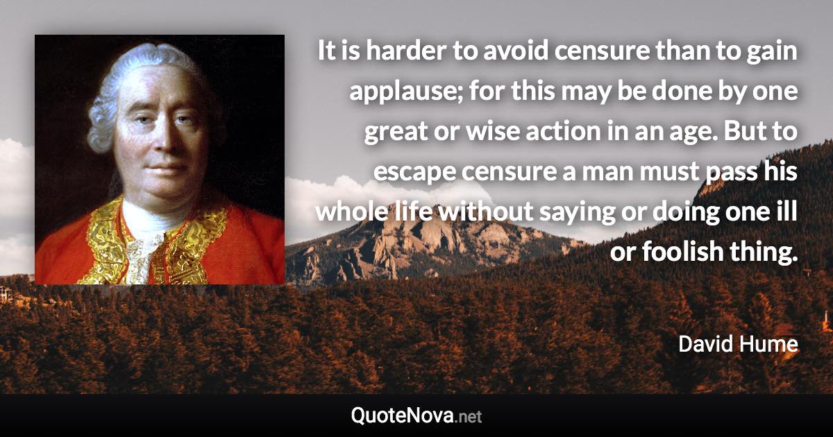 It is harder to avoid censure than to gain applause; for this may be done by one great or wise action in an age. But to escape censure a man must pass his whole life without saying or doing one ill or foolish thing. - David Hume quote