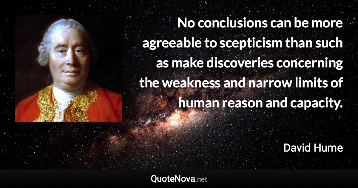 No conclusions can be more agreeable to scepticism than such as make discoveries concerning the weakness and narrow limits of human reason and capacity. - David Hume quote