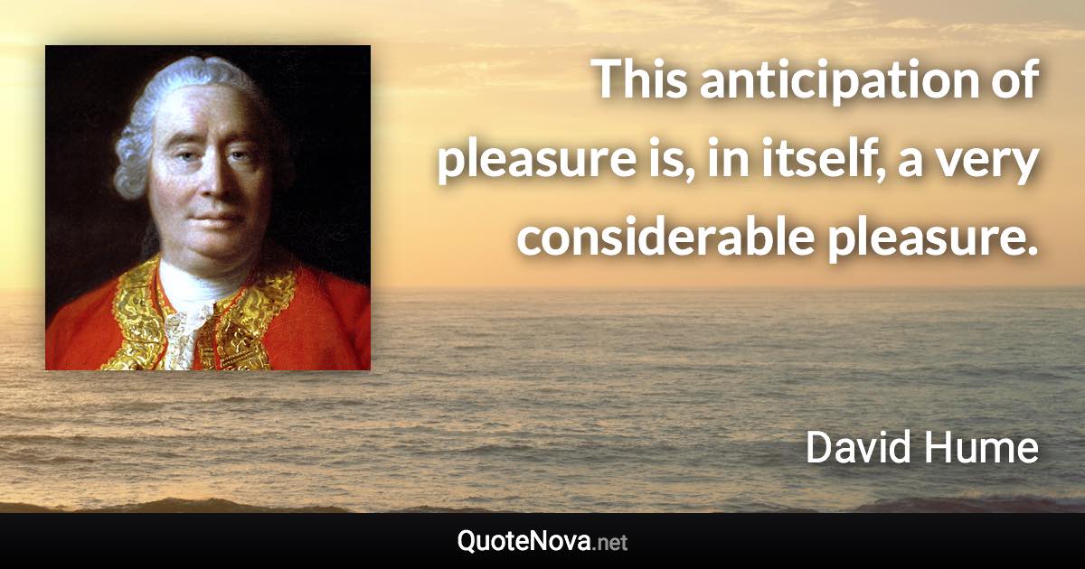 This anticipation of pleasure is, in itself, a very considerable pleasure. - David Hume quote