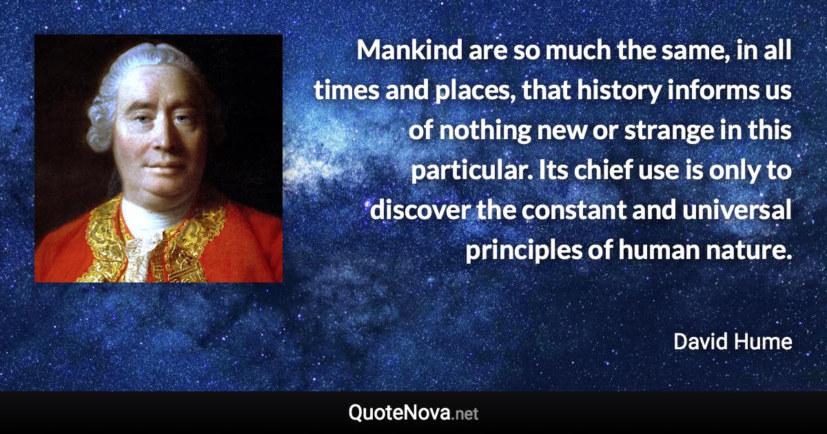 Mankind are so much the same, in all times and places, that history informs us of nothing new or strange in this particular. Its chief use is only to discover the constant and universal principles of human nature. - David Hume quote