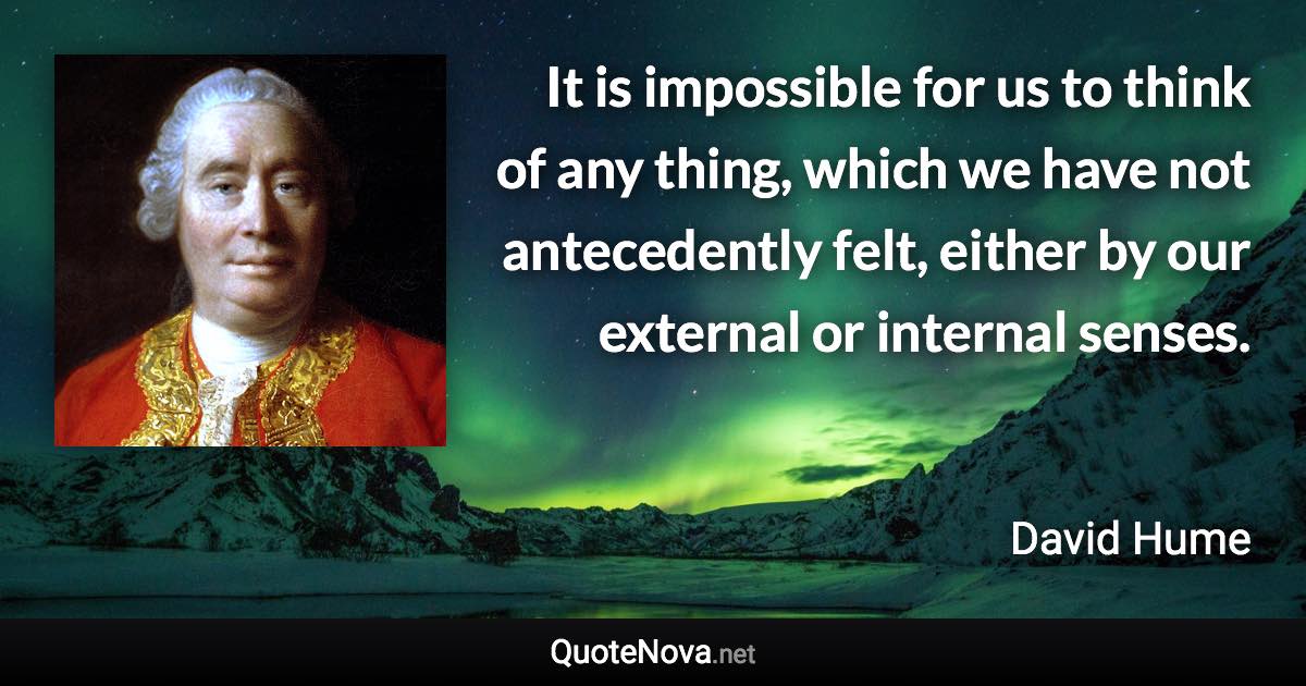 It is impossible for us to think of any thing, which we have not antecedently felt, either by our external or internal senses. - David Hume quote