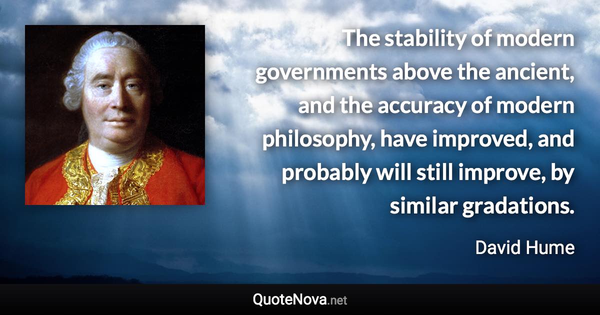 The stability of modern governments above the ancient, and the accuracy of modern philosophy, have improved, and probably will still improve, by similar gradations. - David Hume quote