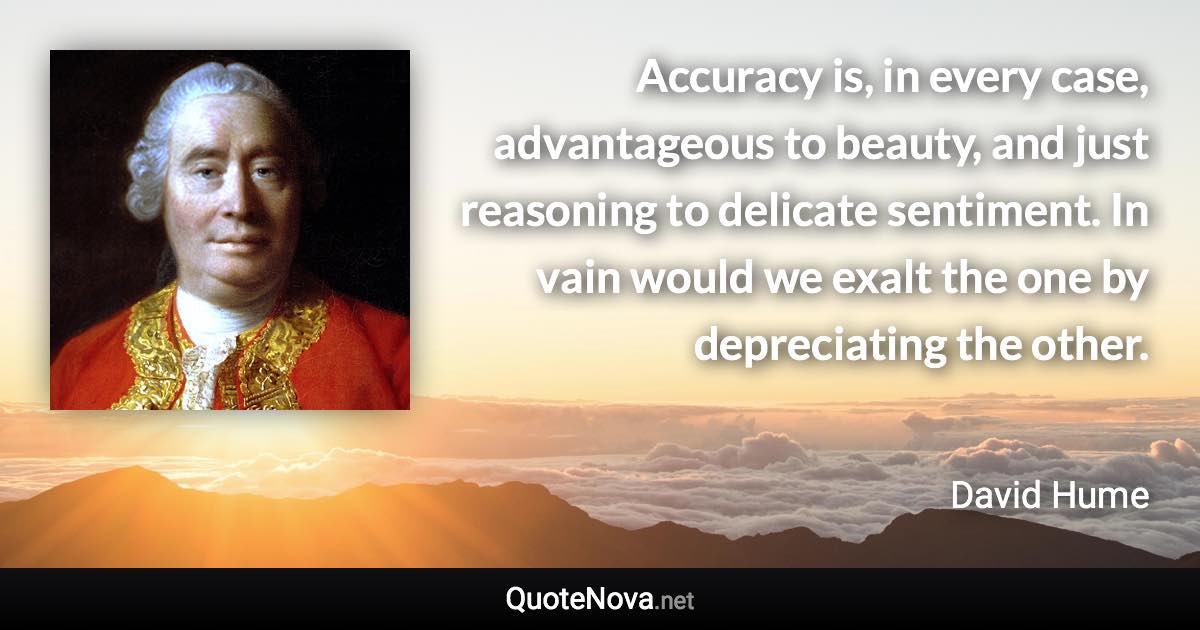 Accuracy is, in every case, advantageous to beauty, and just reasoning to delicate sentiment. In vain would we exalt the one by depreciating the other. - David Hume quote