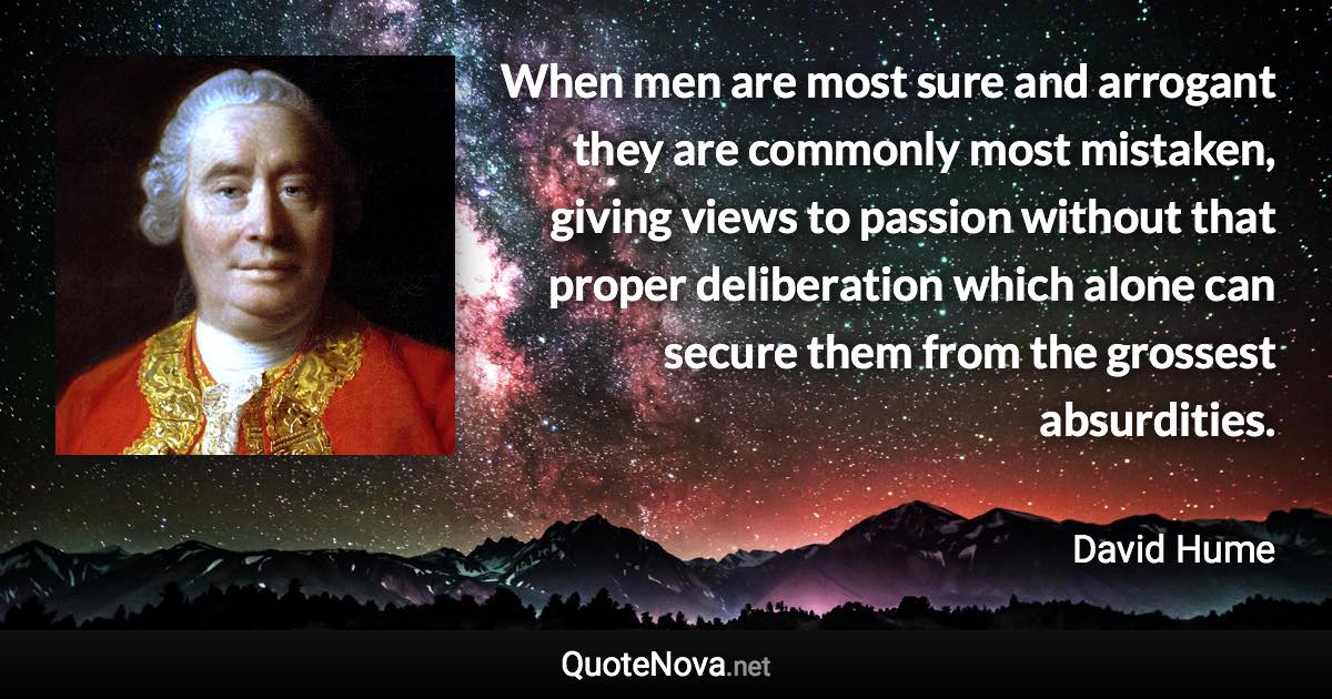 When men are most sure and arrogant they are commonly most mistaken, giving views to passion without that proper deliberation which alone can secure them from the grossest absurdities. - David Hume quote