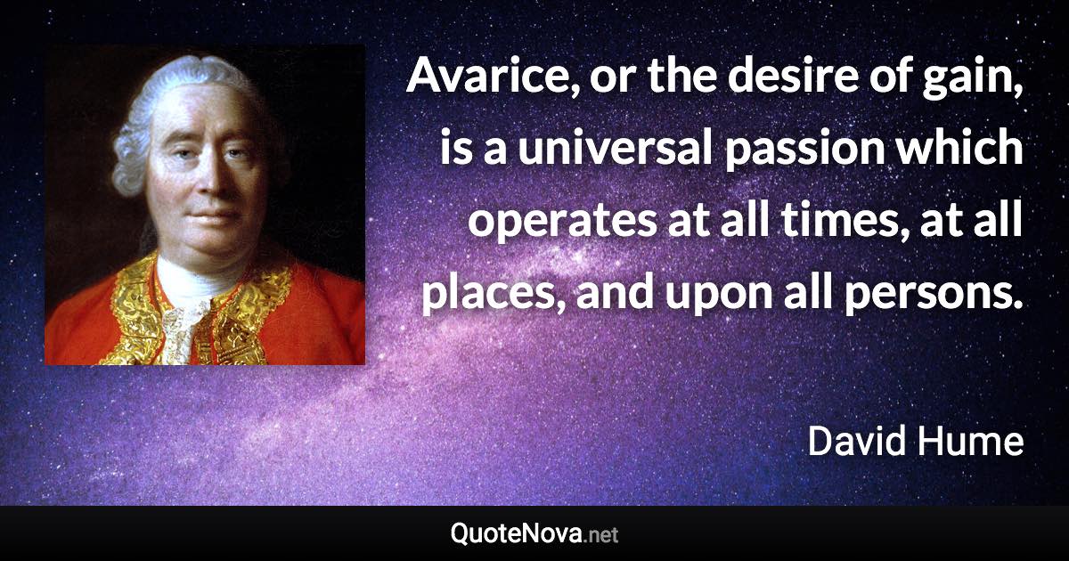 Avarice, or the desire of gain, is a universal passion which operates at all times, at all places, and upon all persons. - David Hume quote