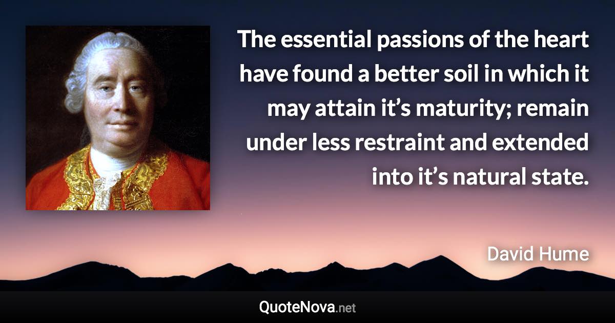 The essential passions of the heart have found a better soil in which it may attain it’s maturity; remain under less restraint and extended into it’s natural state. - David Hume quote