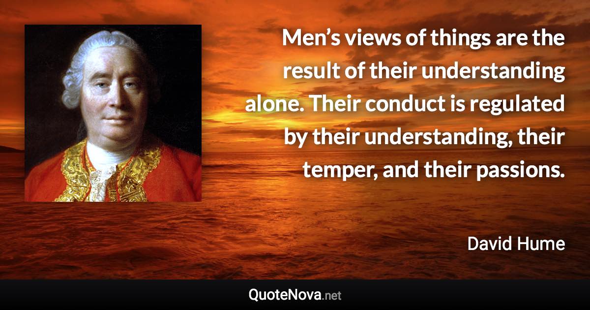 Men’s views of things are the result of their understanding alone. Their conduct is regulated by their understanding, their temper, and their passions. - David Hume quote