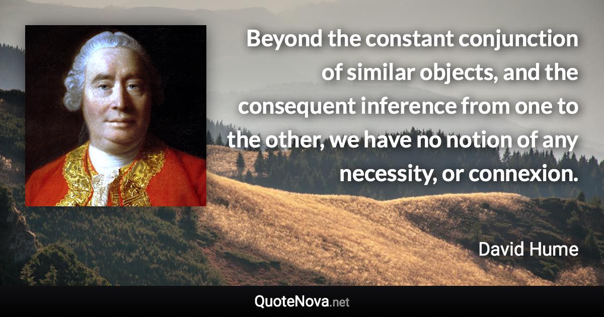 Beyond the constant conjunction of similar objects, and the consequent inference from one to the other, we have no notion of any necessity, or connexion. - David Hume quote