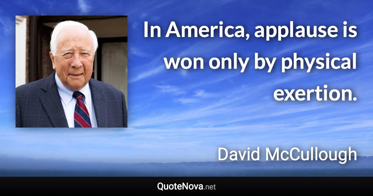 In America, applause is won only by physical exertion. - David McCullough quote