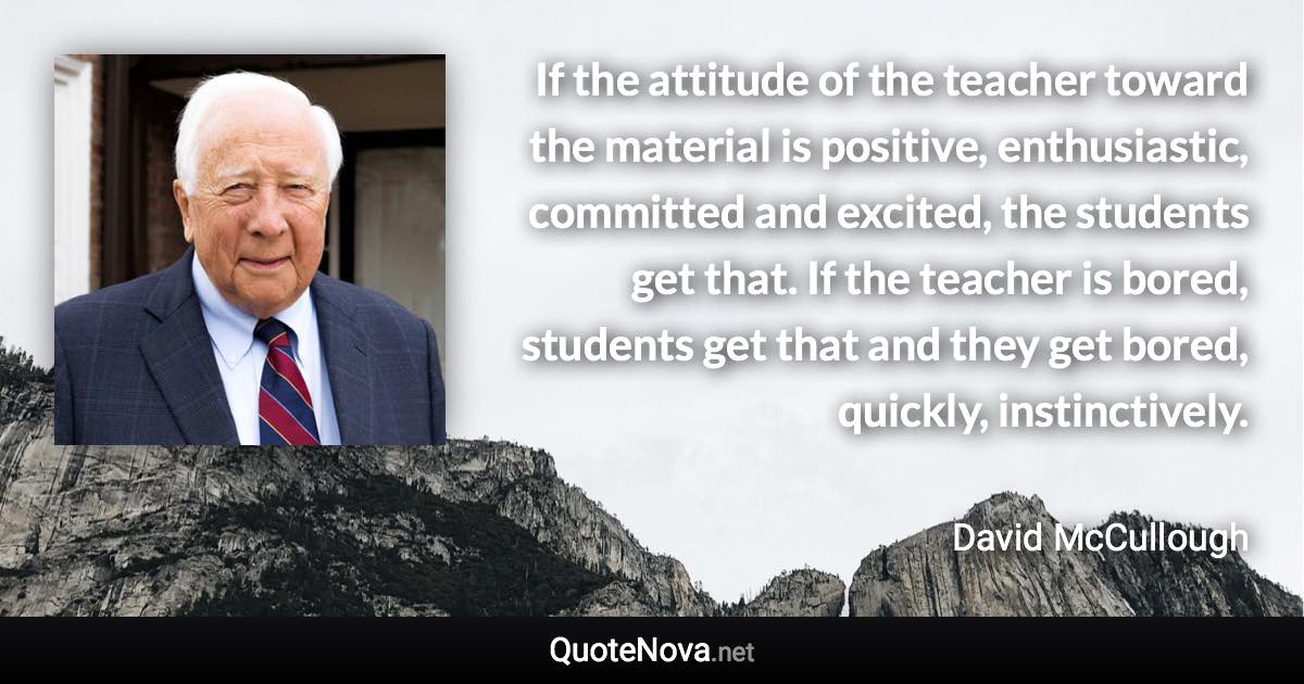 If the attitude of the teacher toward the material is positive, enthusiastic, committed and excited, the students get that. If the teacher is bored, students get that and they get bored, quickly, instinctively. - David McCullough quote