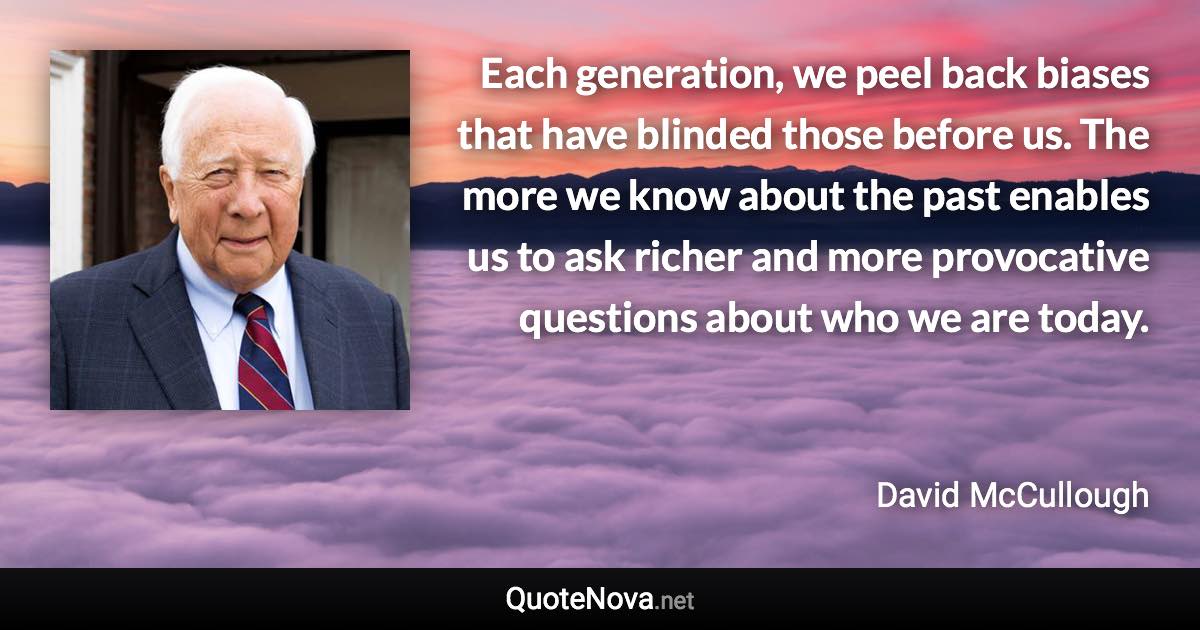 Each generation, we peel back biases that have blinded those before us. The more we know about the past enables us to ask richer and more provocative questions about who we are today. - David McCullough quote