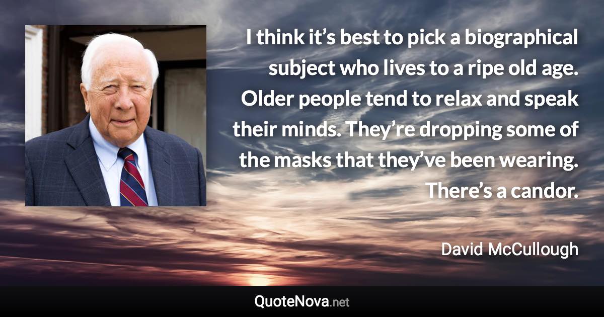 I think it’s best to pick a biographical subject who lives to a ripe old age. Older people tend to relax and speak their minds. They’re dropping some of the masks that they’ve been wearing. There’s a candor. - David McCullough quote