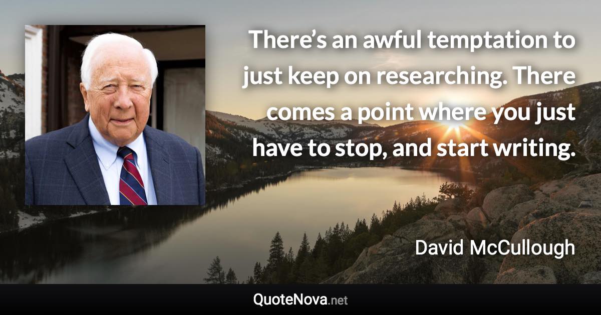 There’s an awful temptation to just keep on researching. There comes a point where you just have to stop, and start writing. - David McCullough quote