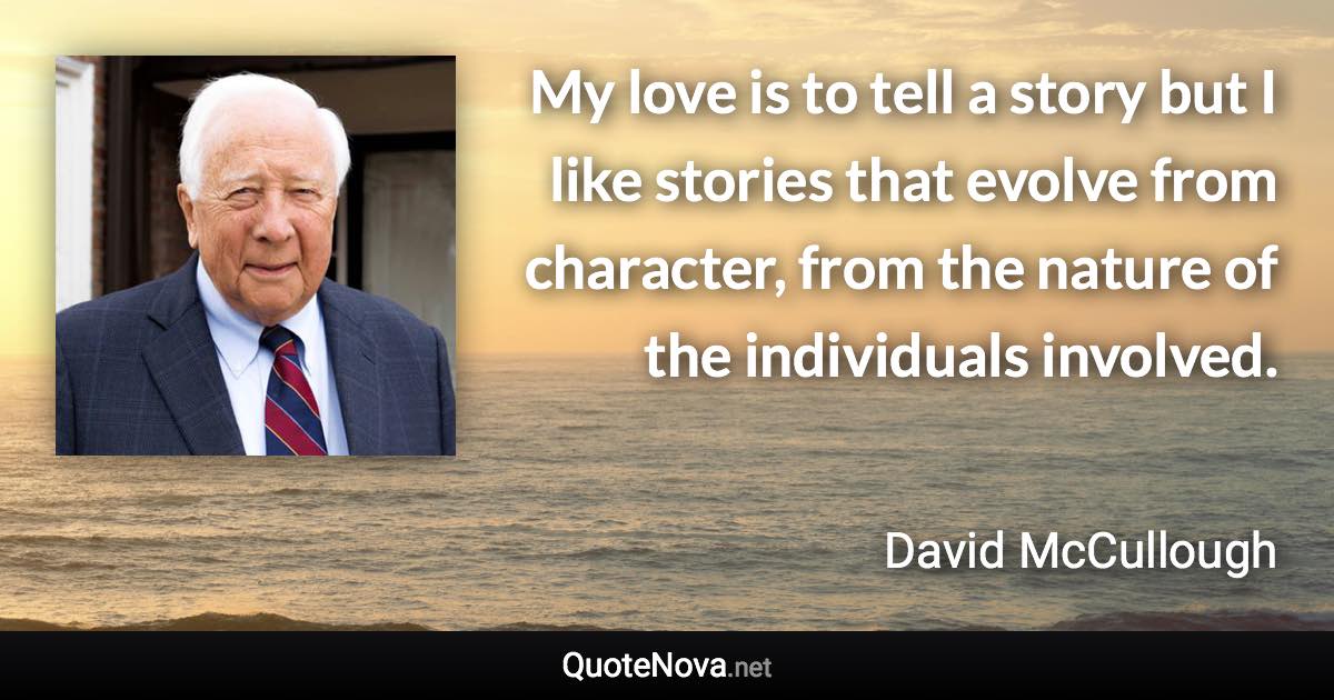 My love is to tell a story but I like stories that evolve from character, from the nature of the individuals involved. - David McCullough quote