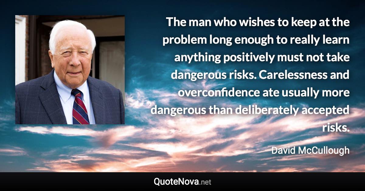 The man who wishes to keep at the problem long enough to really learn anything positively must not take dangerous risks. Carelessness and overconfidence ate usually more dangerous than deliberately accepted risks. - David McCullough quote