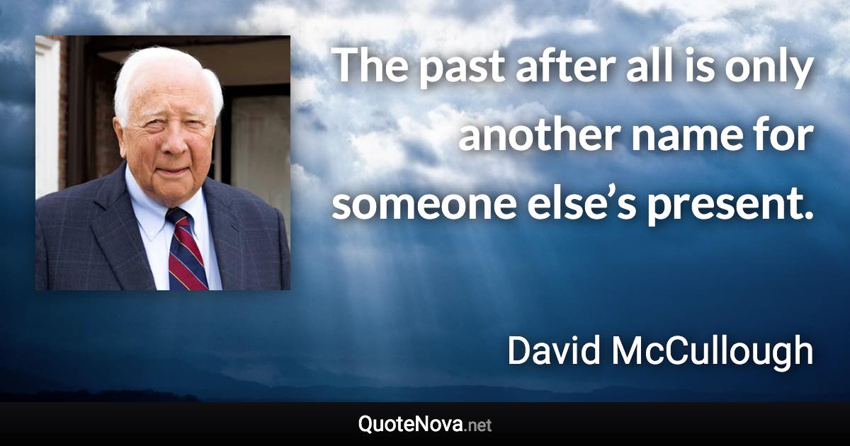 The past after all is only another name for someone else’s present. - David McCullough quote