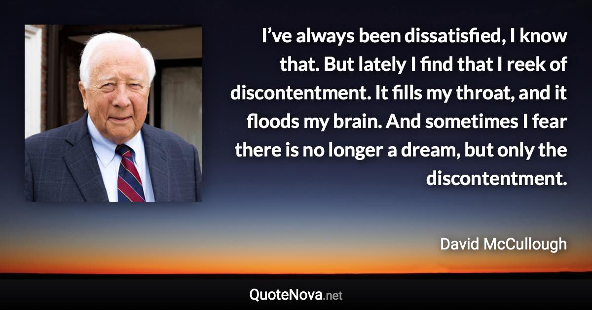 I’ve always been dissatisfied, I know that. But lately I find that I reek of discontentment. It fills my throat, and it floods my brain. And sometimes I fear there is no longer a dream, but only the discontentment. - David McCullough quote