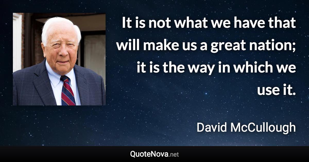 It is not what we have that will make us a great nation; it is the way in which we use it. - David McCullough quote