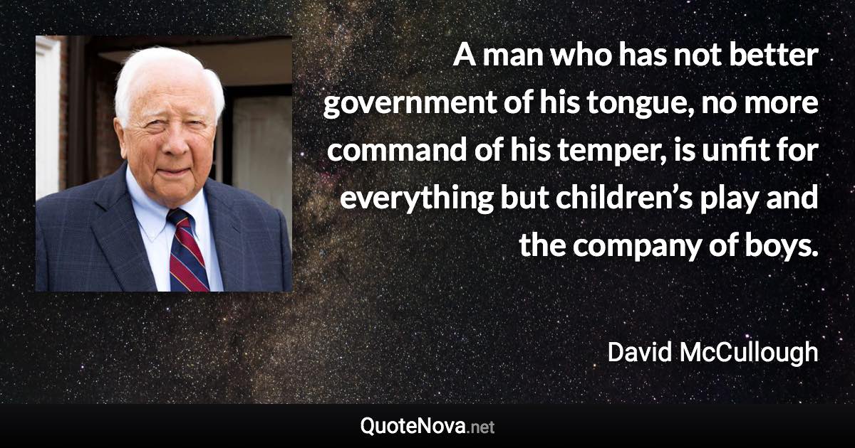 A man who has not better government of his tongue, no more command of his temper, is unfit for everything but children’s play and the company of boys. - David McCullough quote