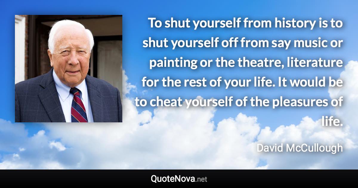 To shut yourself from history is to shut yourself off from say music or painting or the theatre, literature for the rest of your life. It would be to cheat yourself of the pleasures of life. - David McCullough quote