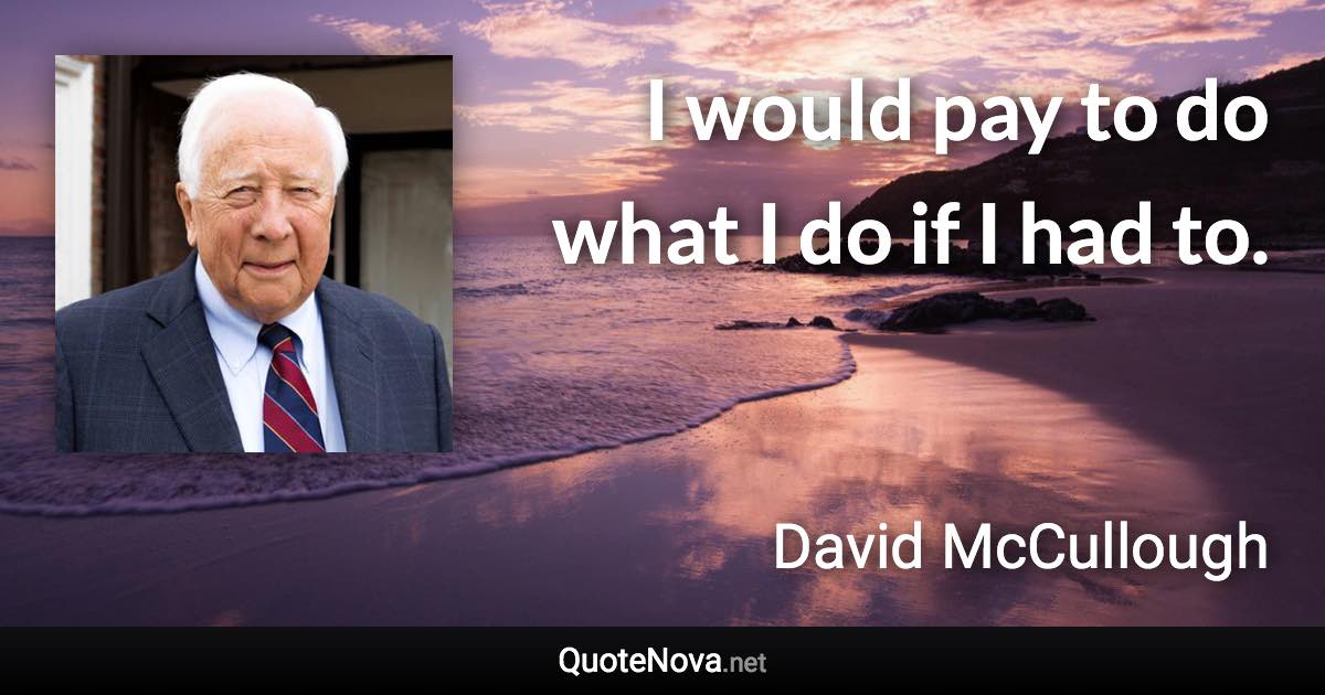 I would pay to do what I do if I had to. - David McCullough quote