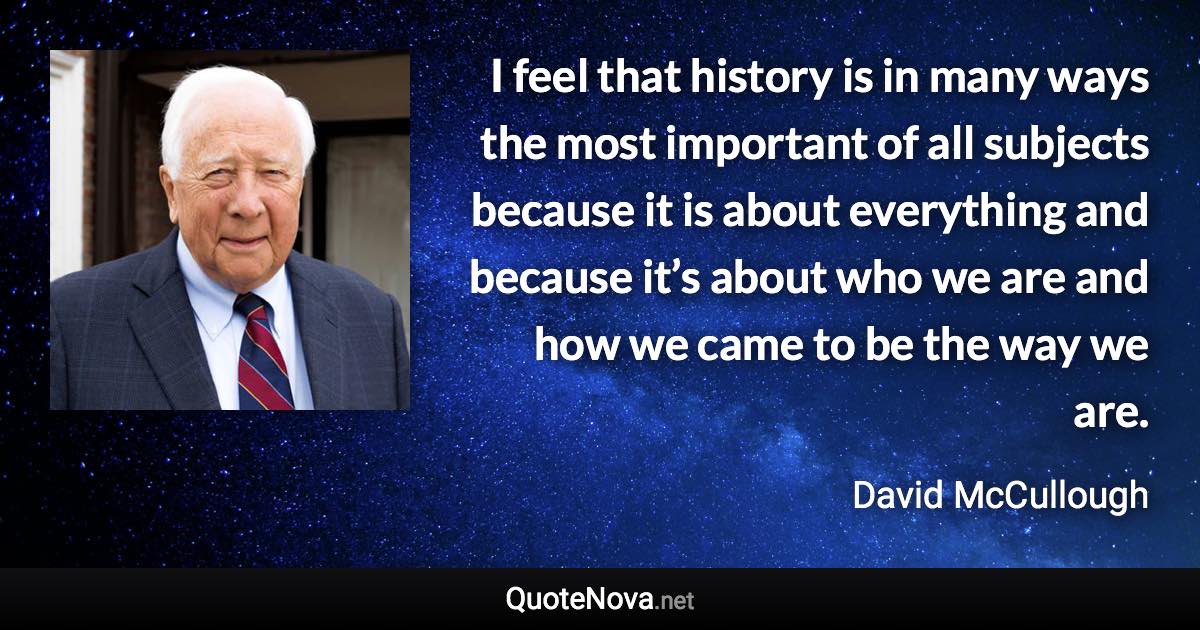 I feel that history is in many ways the most important of all subjects because it is about everything and because it’s about who we are and how we came to be the way we are. - David McCullough quote