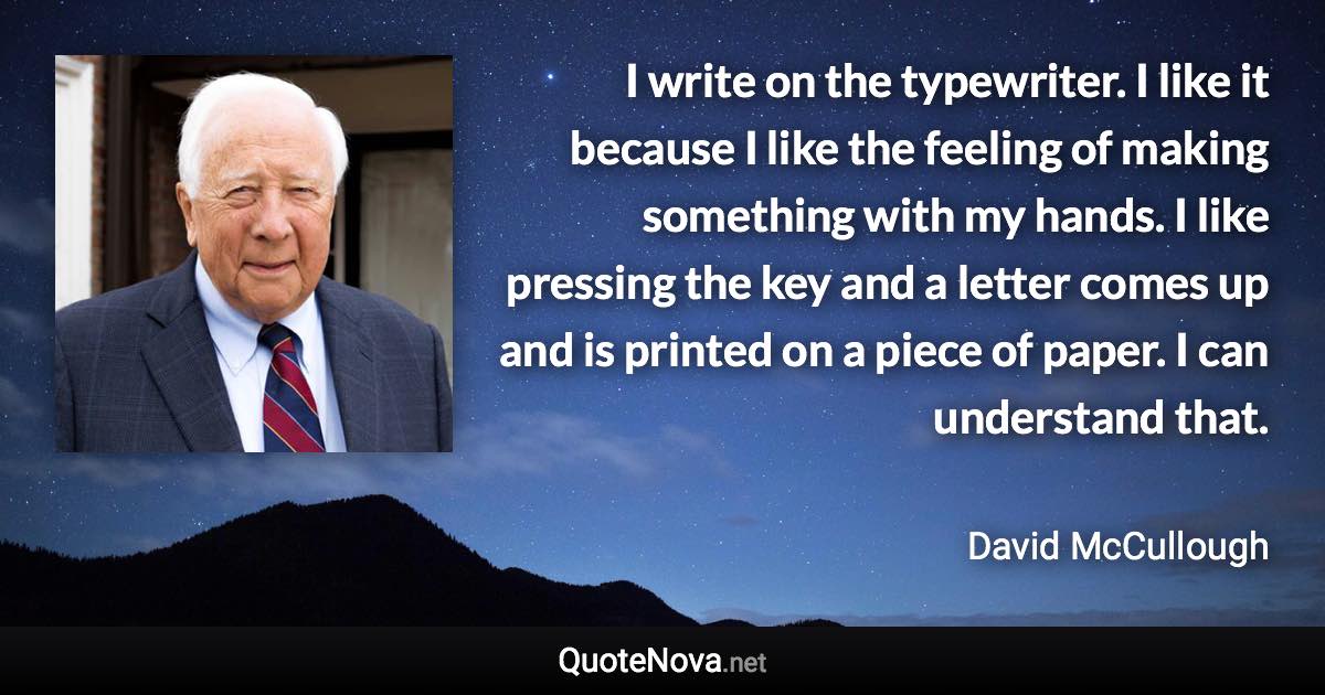 I write on the typewriter. I like it because I like the feeling of making something with my hands. I like pressing the key and a letter comes up and is printed on a piece of paper. I can understand that. - David McCullough quote