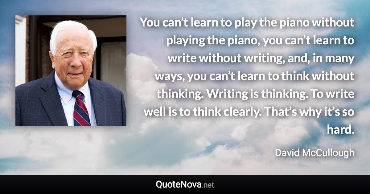 You can’t learn to play the piano without playing the piano, you can’t learn to write without writing, and, in many ways, you can’t learn to think without thinking. Writing is thinking. To write well is to think clearly. That’s why it’s so hard. - David McCullough quote