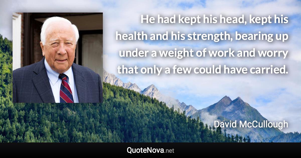 He had kept his head, kept his health and his strength, bearing up under a weight of work and worry that only a few could have carried. - David McCullough quote