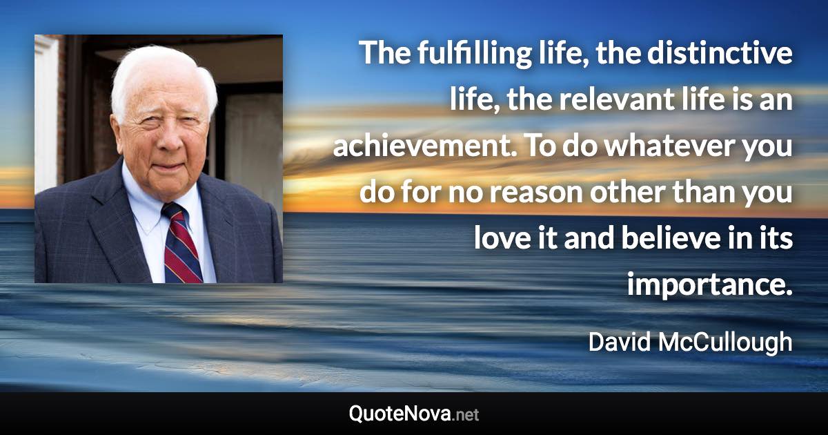 The fulfilling life, the distinctive life, the relevant life is an achievement. To do whatever you do for no reason other than you love it and believe in its importance. - David McCullough quote