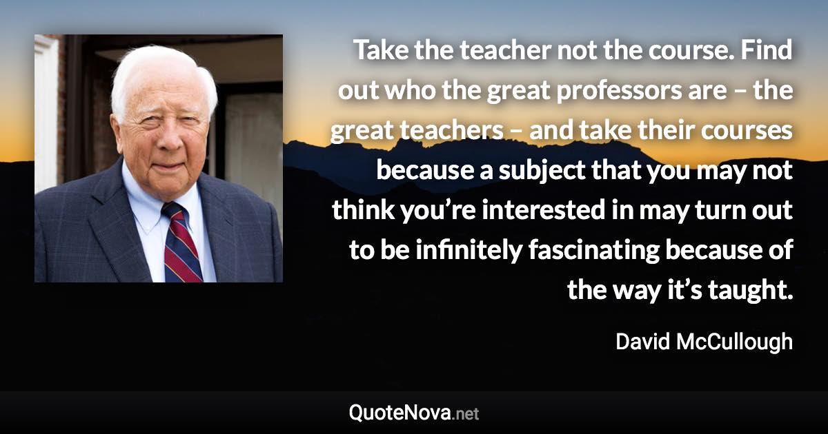 Take the teacher not the course. Find out who the great professors are – the great teachers – and take their courses because a subject that you may not think you’re interested in may turn out to be infinitely fascinating because of the way it’s taught. - David McCullough quote