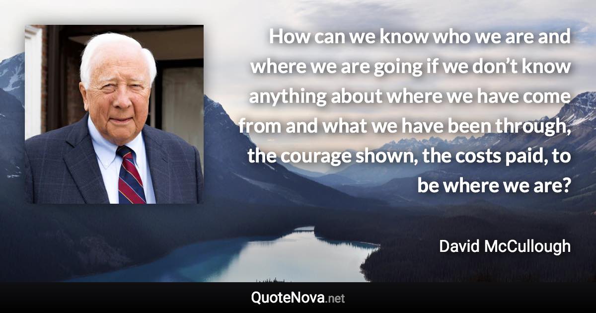 How can we know who we are and where we are going if we don’t know anything about where we have come from and what we have been through, the courage shown, the costs paid, to be where we are? - David McCullough quote