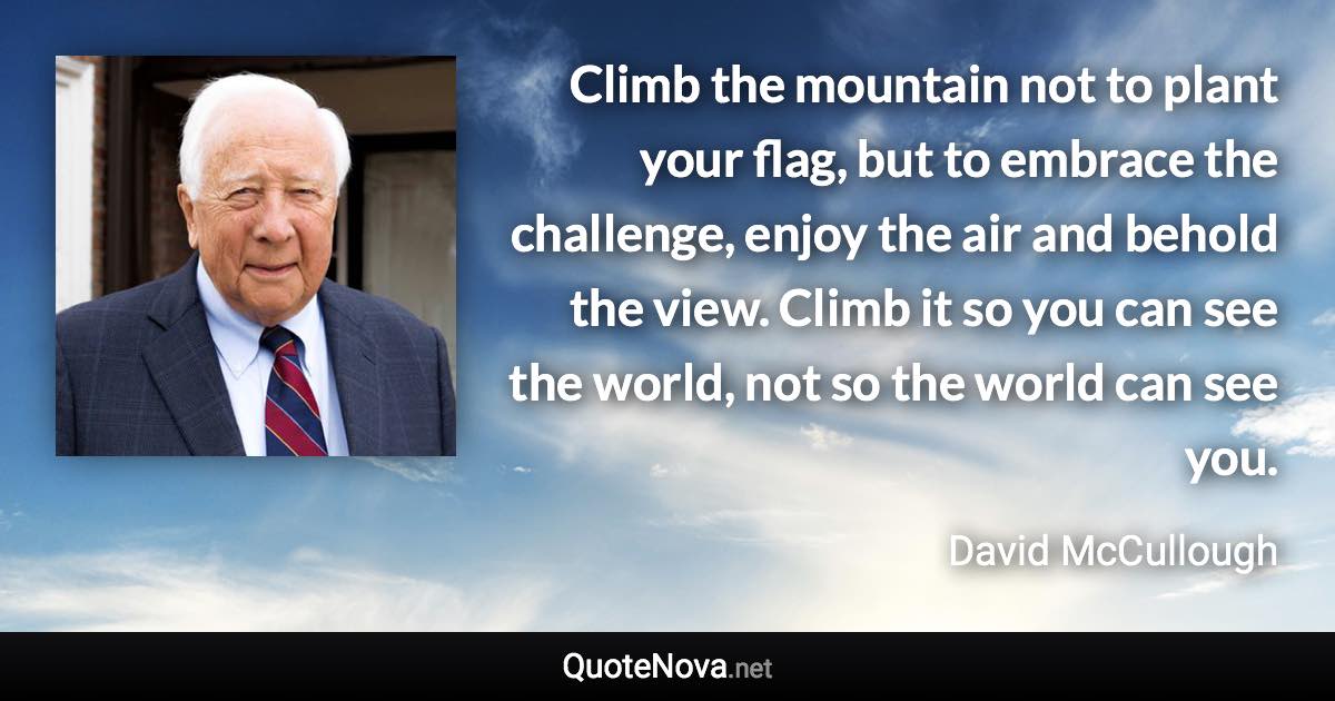 Climb the mountain not to plant your flag, but to embrace the challenge, enjoy the air and behold the view. Climb it so you can see the world, not so the world can see you. - David McCullough quote
