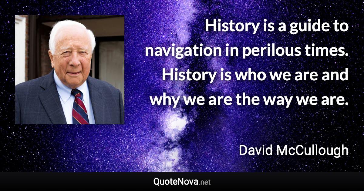 History is a guide to navigation in perilous times. History is who we are and why we are the way we are. - David McCullough quote