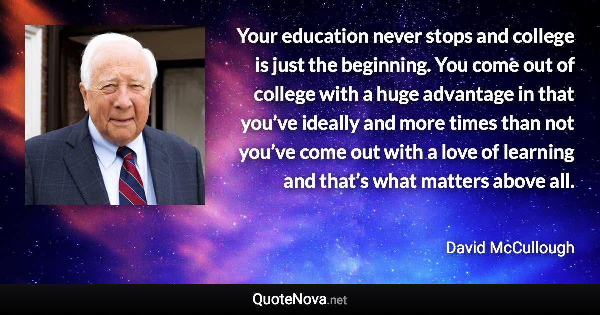 Your education never stops and college is just the beginning. You come out of college with a huge advantage in that you’ve ideally and more times than not you’ve come out with a love of learning and that’s what matters above all. - David McCullough quote