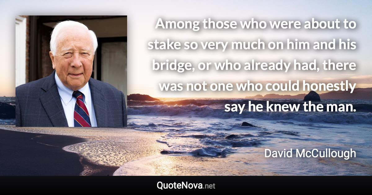 Among those who were about to stake so very much on him and his bridge, or who already had, there was not one who could honestly say he knew the man. - David McCullough quote