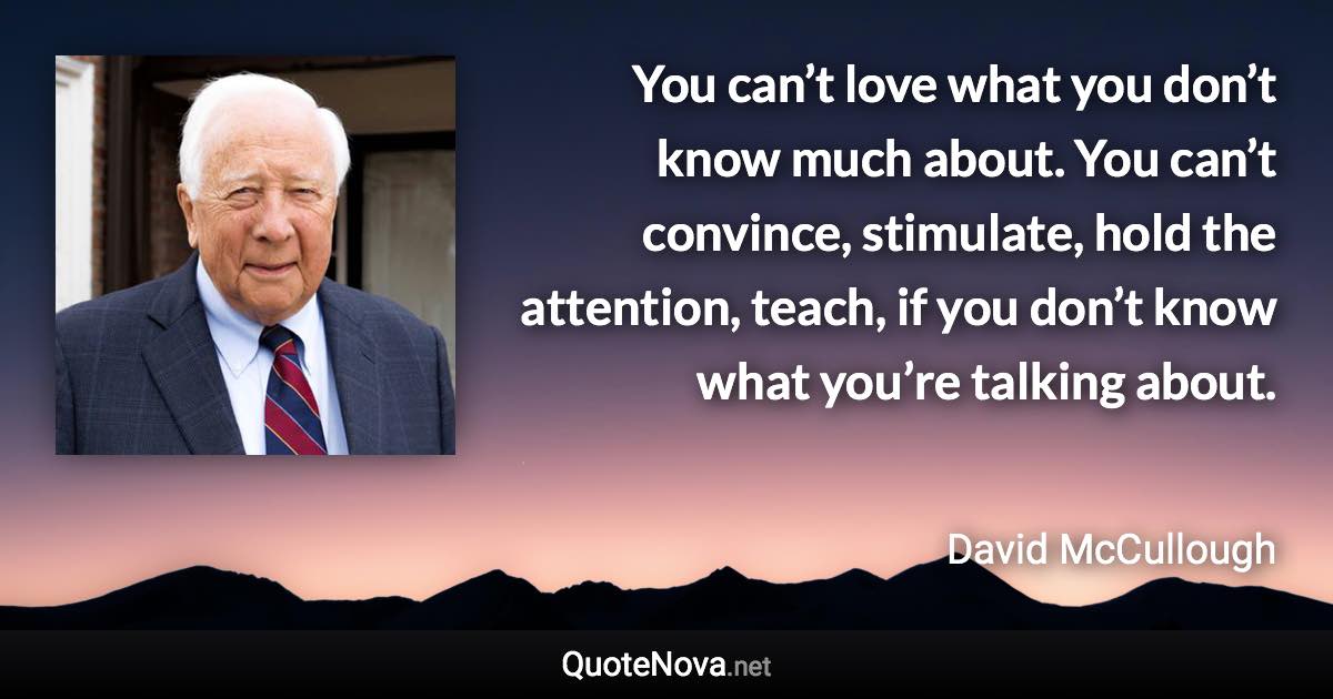 You can’t love what you don’t know much about. You can’t convince, stimulate, hold the attention, teach, if you don’t know what you’re talking about. - David McCullough quote